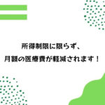 所得制限に限らず、月額の医療費が軽減されます！